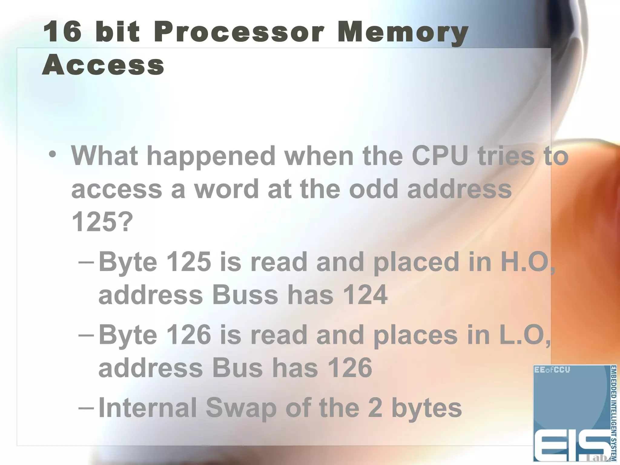 16 bit Processor Memory
Access


• What happened when the CPU tries to
  access a word at the odd address
  125?
   – Byte 125 is read and placed in H.O,
     address Buss has 124
   – Byte 126 is read and places in L.O,
     address Bus has 126
   – Internal Swap of the 2 bytes
 