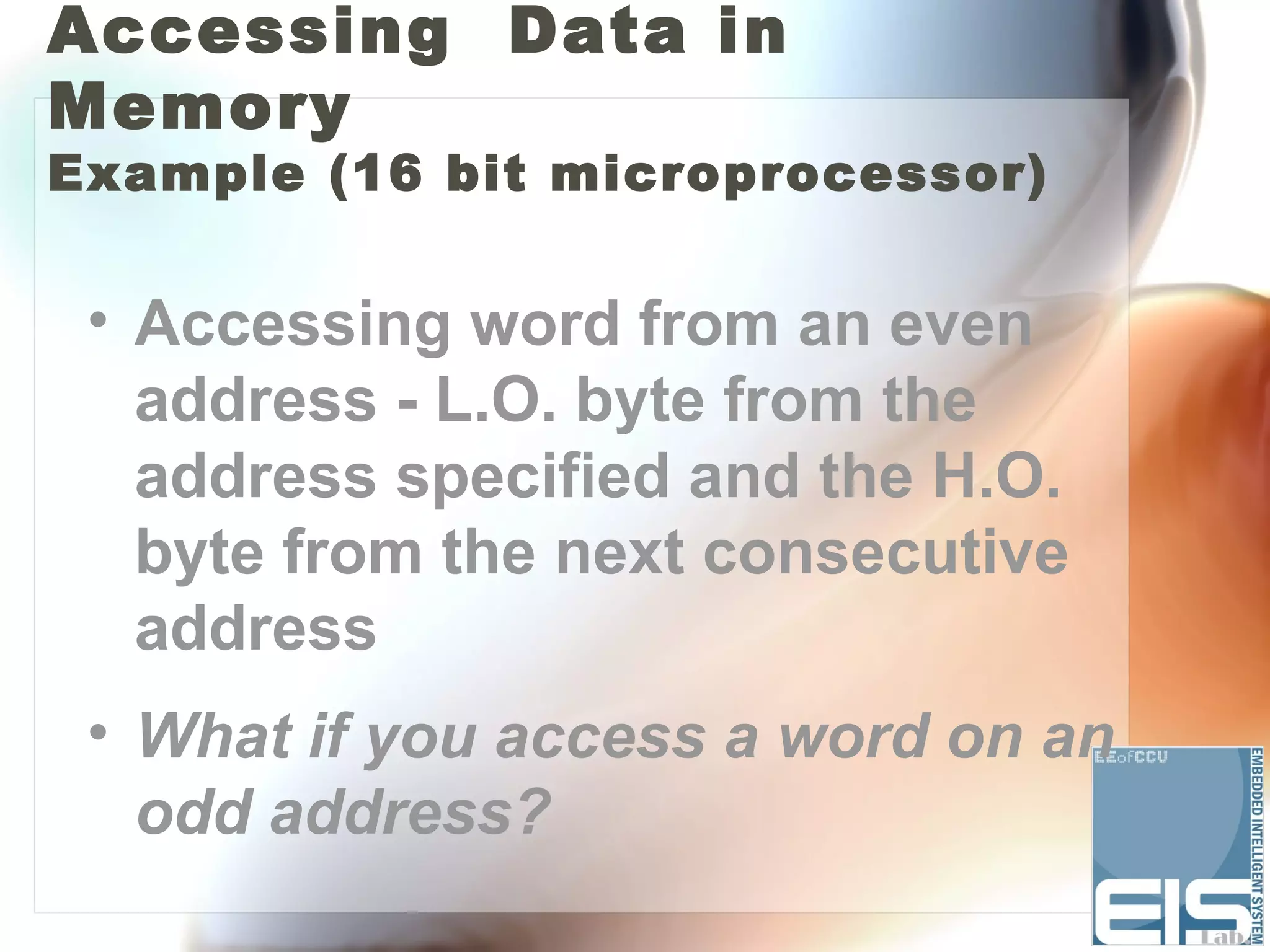 Accessing Data in
Memory
Example (16 bit microprocessor)


 • Accessing word from an even
   address - L.O. byte from the
   address specified and the H.O.
   byte from the next consecutive
   address
 • What if you access a word on an
   odd address?
 