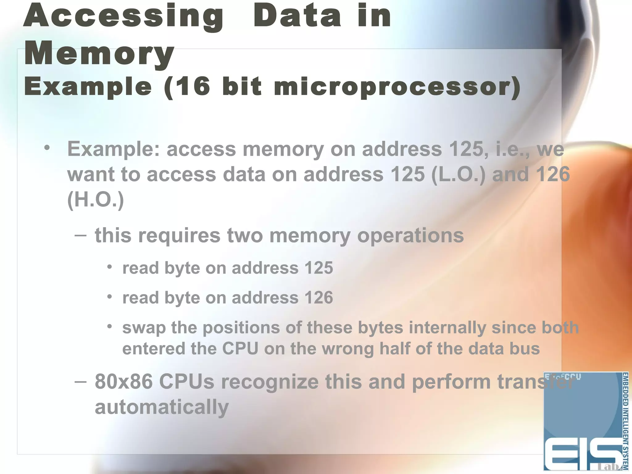 Accessing Data in
Memory
Example (16 bit microprocessor)

 • Example: access memory on address 125, i.e., we
   want to access data on address 125 (L.O.) and 126
   (H.O.)
    – this requires two memory operations
       • read byte on address 125
       • read byte on address 126
       • swap the positions of these bytes internally since both
         entered the CPU on the wrong half of the data bus
    – 80x86 CPUs recognize this and perform transfer
      automatically
 