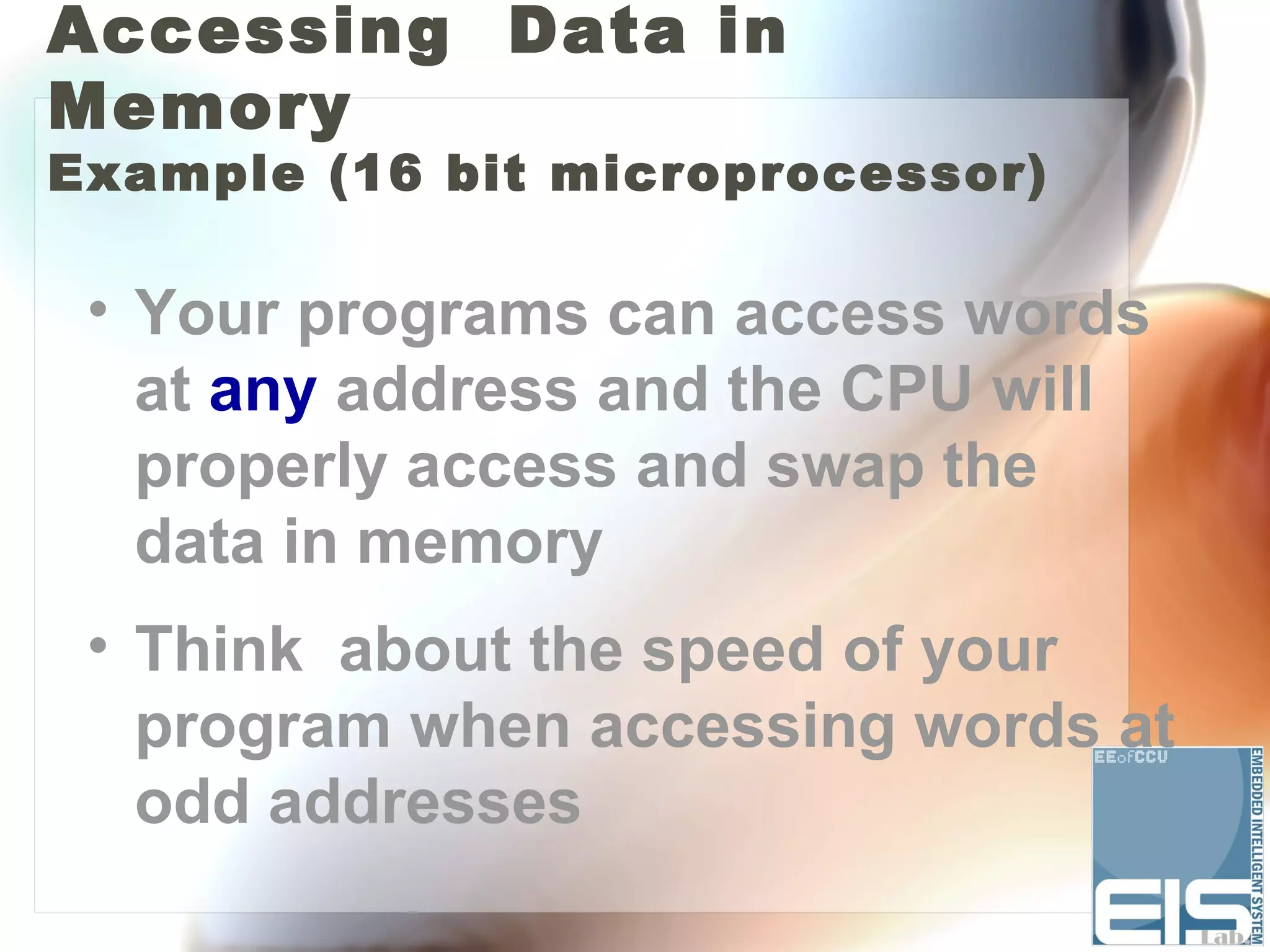Accessing Data in
Memory
Example (16 bit microprocessor)

 • Your programs can access words
   at any address and the CPU will
   properly access and swap the
   data in memory
 • Think about the speed of your
   program when accessing words at
   odd addresses
 