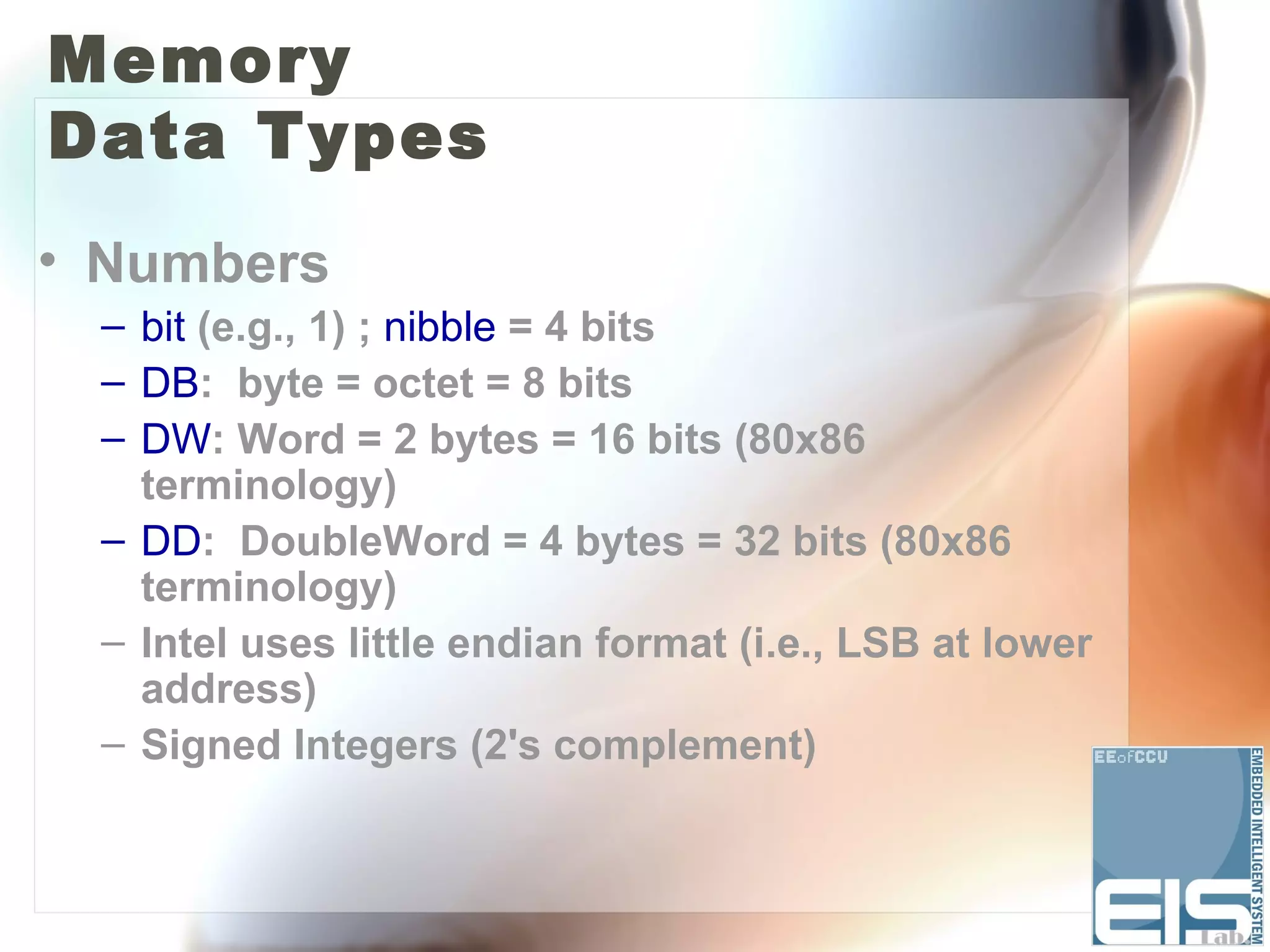 Memory
Data Types
• Numbers
 – bit (e.g., 1) ; nibble = 4 bits
 – DB: byte = octet = 8 bits
 – DW: Word = 2 bytes = 16 bits (80x86
   terminology)
 – DD: DoubleWord = 4 bytes = 32 bits (80x86
   terminology)
 – Intel uses little endian format (i.e., LSB at lower
   address)
 – Signed Integers (2's complement)
 