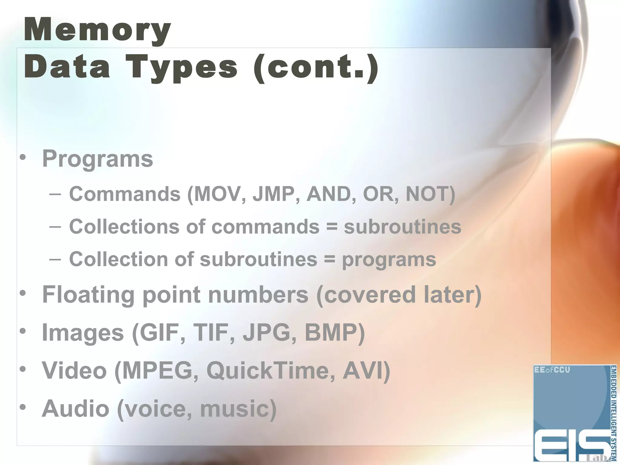 Memory
Data Types (cont.)

• Programs
  – Commands (MOV, JMP, AND, OR, NOT)
  – Collections of commands = subroutines
  – Collection of subroutines = programs
• Floating point numbers (covered later)
• Images (GIF, TIF, JPG, BMP)
• Video (MPEG, QuickTime, AVI)
• Audio (voice, music)
 
