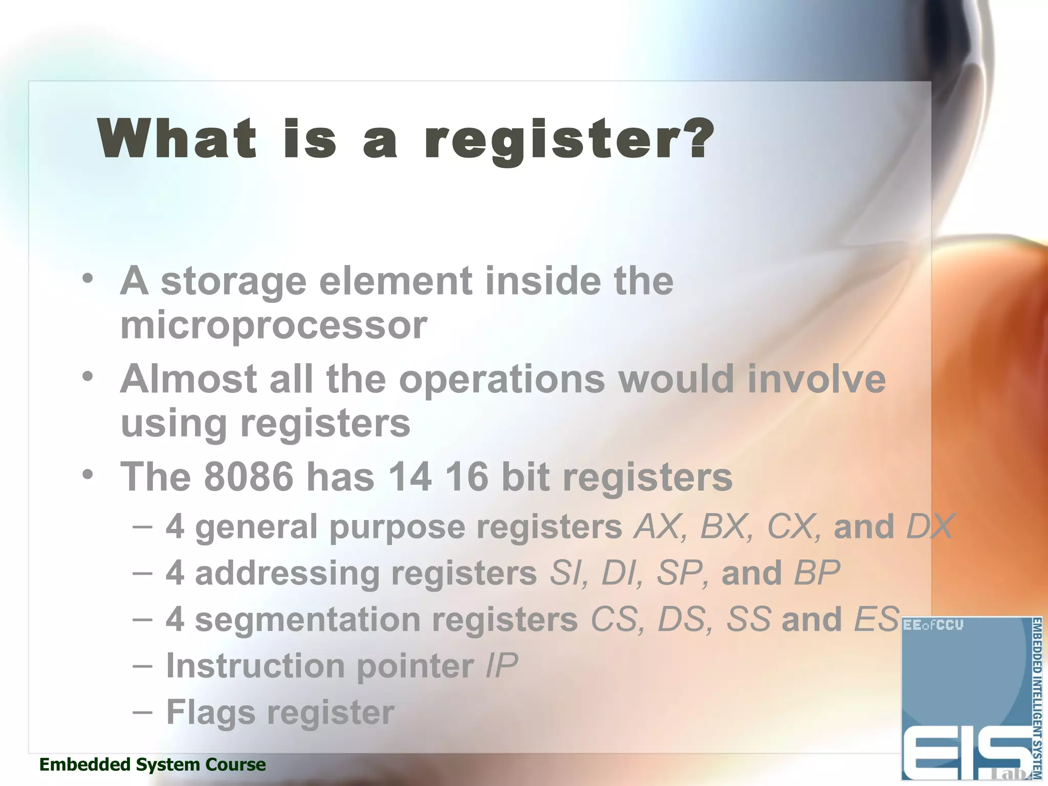 What is a register?

    • A storage element inside the
      microprocessor
    • Almost all the operations would involve
      using registers
    • The 8086 has 14 16 bit registers
         –   4 general purpose registers AX, BX, CX, and DX
         –   4 addressing registers SI, DI, SP, and BP
         –   4 segmentation registers CS, DS, SS and ES
         –   Instruction pointer IP
         –   Flags register
Embedded System Course
 
