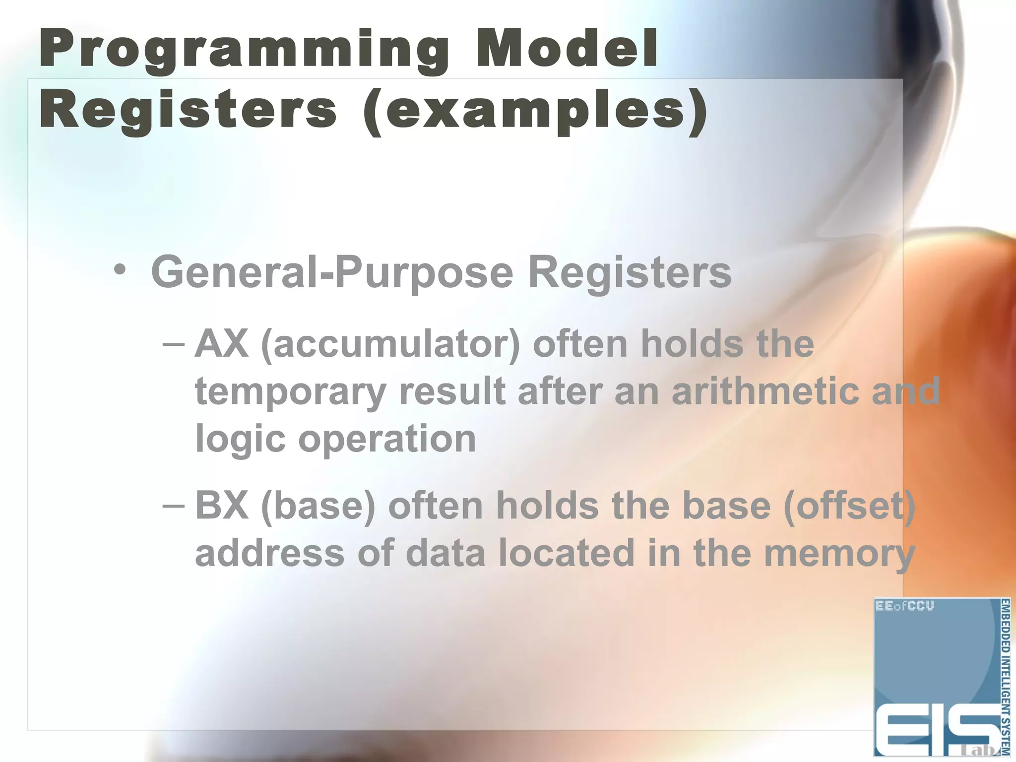 Programming Model
Registers (examples)


  • General-Purpose Registers
    – AX (accumulator) often holds the
      temporary result after an arithmetic and
      logic operation
    – BX (base) often holds the base (offset)
      address of data located in the memory
 