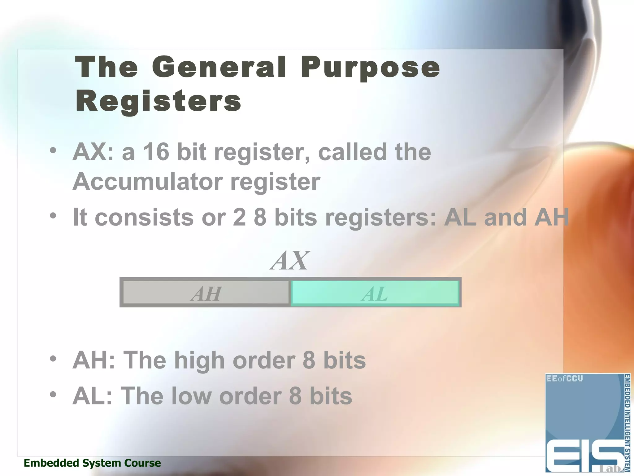 The General Purpose
        Registers
    • AX: a 16 bit register, called the
      Accumulator register
    • It consists or 2 8 bits registers: AL and AH
                              AX
                         AH        AL


    • AH: The high order 8 bits
    • AL: The low order 8 bits

Embedded System Course
 