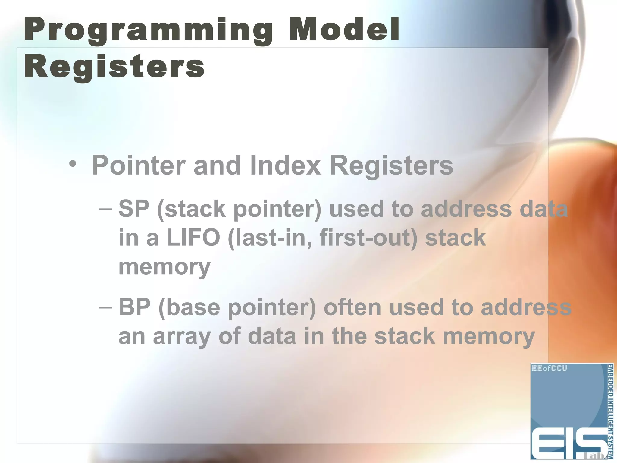 Programming Model
Registers


  • Pointer and Index Registers
    – SP (stack pointer) used to address data
      in a LIFO (last-in, first-out) stack
      memory
    – BP (base pointer) often used to address
      an array of data in the stack memory
 