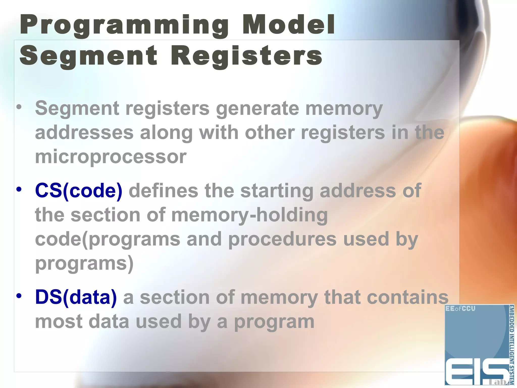 Programming Model
Segment Registers
• Segment registers generate memory
  addresses along with other registers in the
  microprocessor
• CS(code) defines the starting address of
  the section of memory-holding
  code(programs and procedures used by
  programs)
• DS(data) a section of memory that contains
  most data used by a program
 