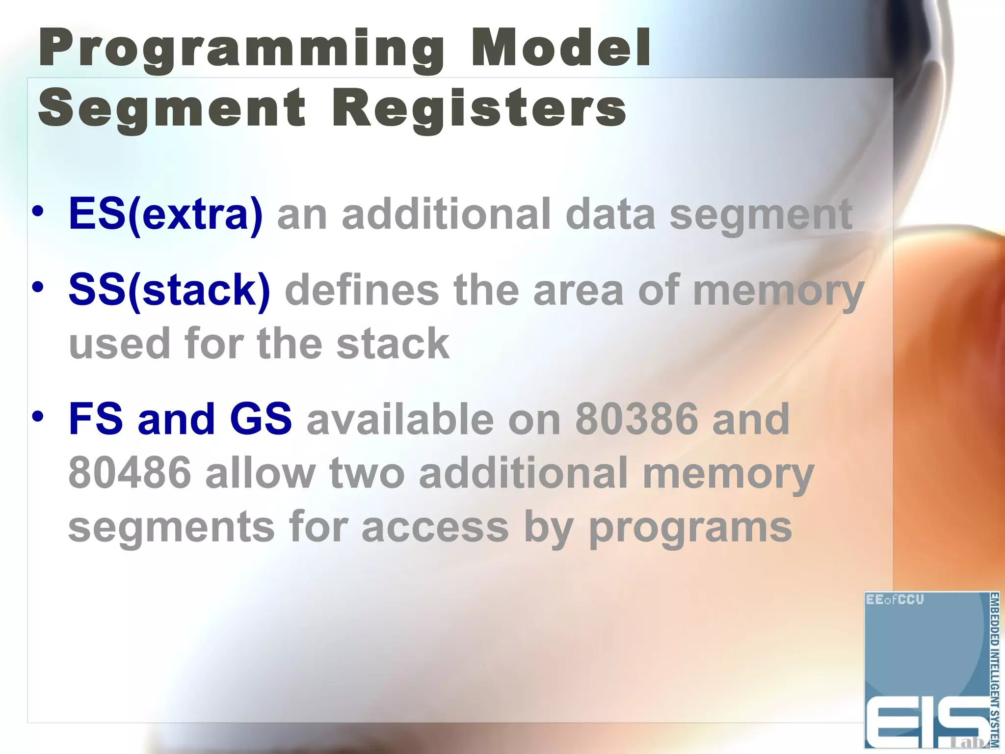 Programming Model
Segment Registers

• ES(extra) an additional data segment
• SS(stack) defines the area of memory
  used for the stack
• FS and GS available on 80386 and
  80486 allow two additional memory
  segments for access by programs
 
