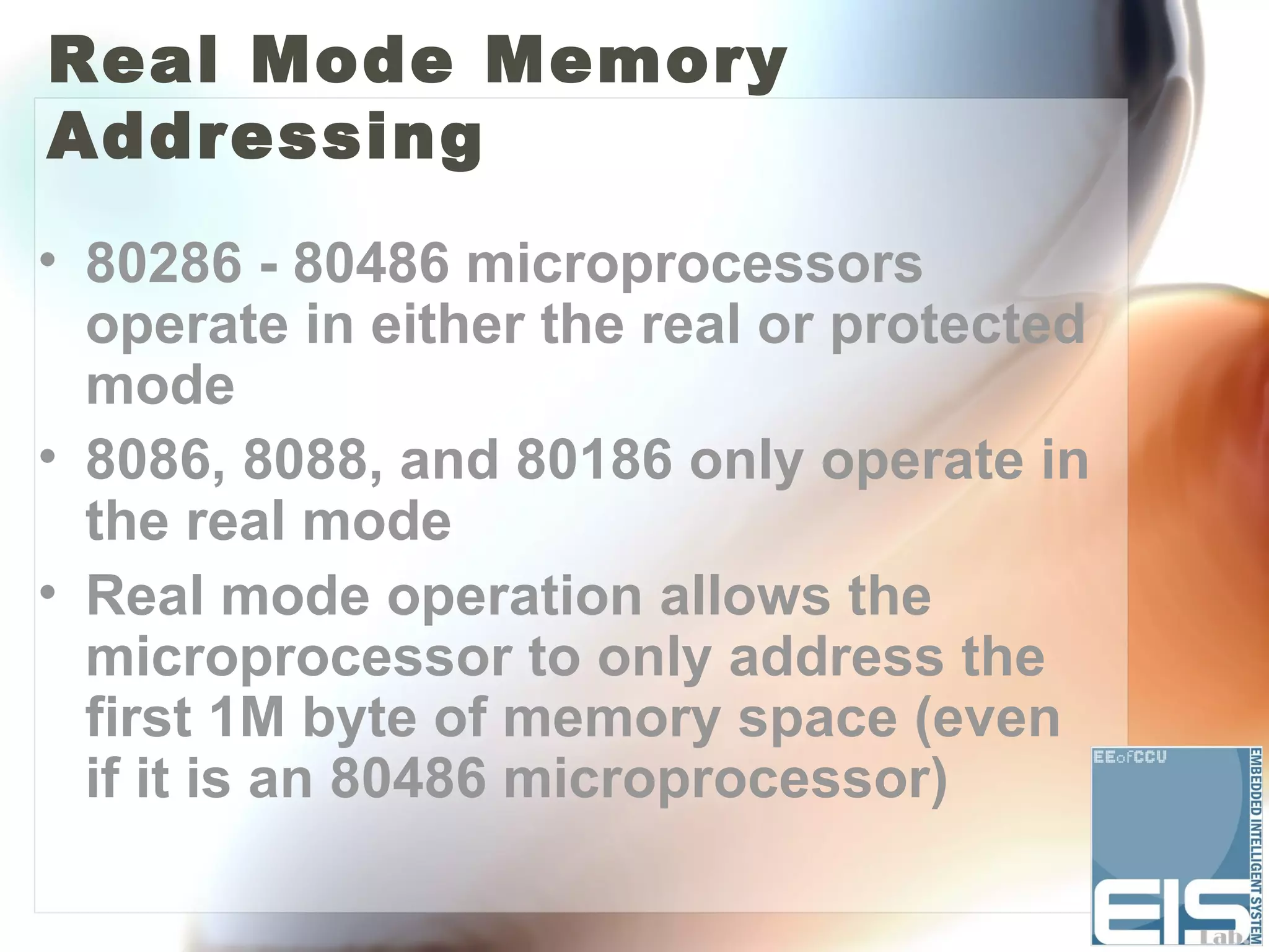 Real Mode Memory
Addressing
• 80286 - 80486 microprocessors
  operate in either the real or protected
  mode
• 8086, 8088, and 80186 only operate in
  the real mode
• Real mode operation allows the
  microprocessor to only address the
  first 1M byte of memory space (even
  if it is an 80486 microprocessor)
 