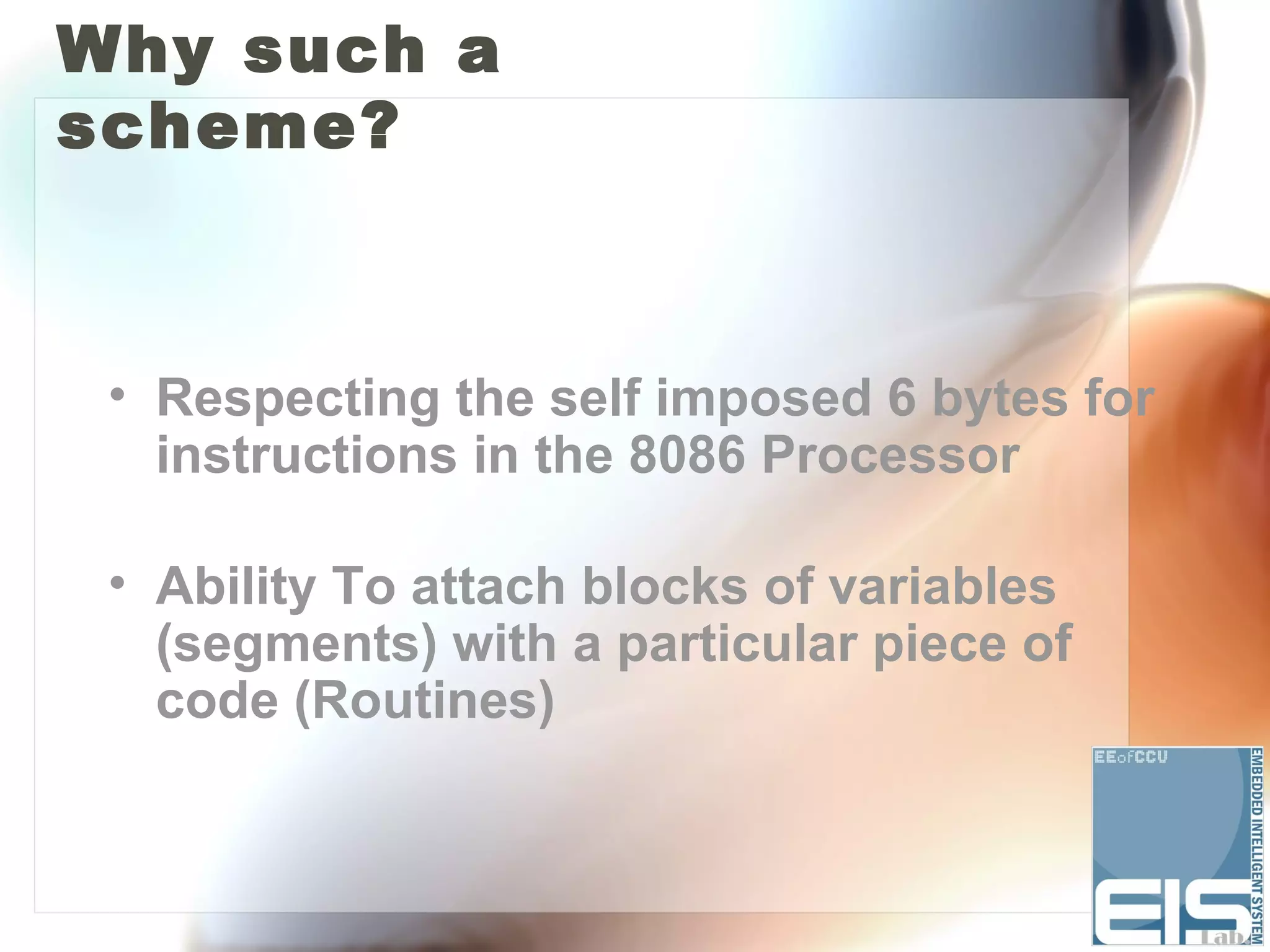 Why such a
scheme?



 • Respecting the self imposed 6 bytes for
   instructions in the 8086 Processor

 • Ability To attach blocks of variables
   (segments) with a particular piece of
   code (Routines)
 