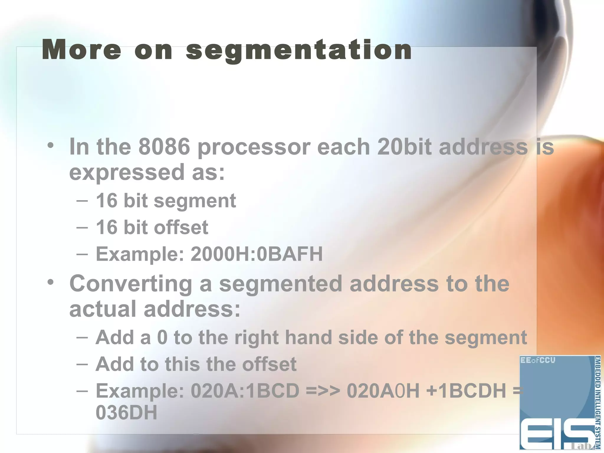 More on segmentation


• In the 8086 processor each 20bit address is
  expressed as:
  – 16 bit segment
  – 16 bit offset
  – Example: 2000H:0BAFH
• Converting a segmented address to the
  actual address:
  – Add a 0 to the right hand side of the segment
  – Add to this the offset
  – Example: 020A:1BCD =>> 020A0H +1BCDH =
    036DH
 