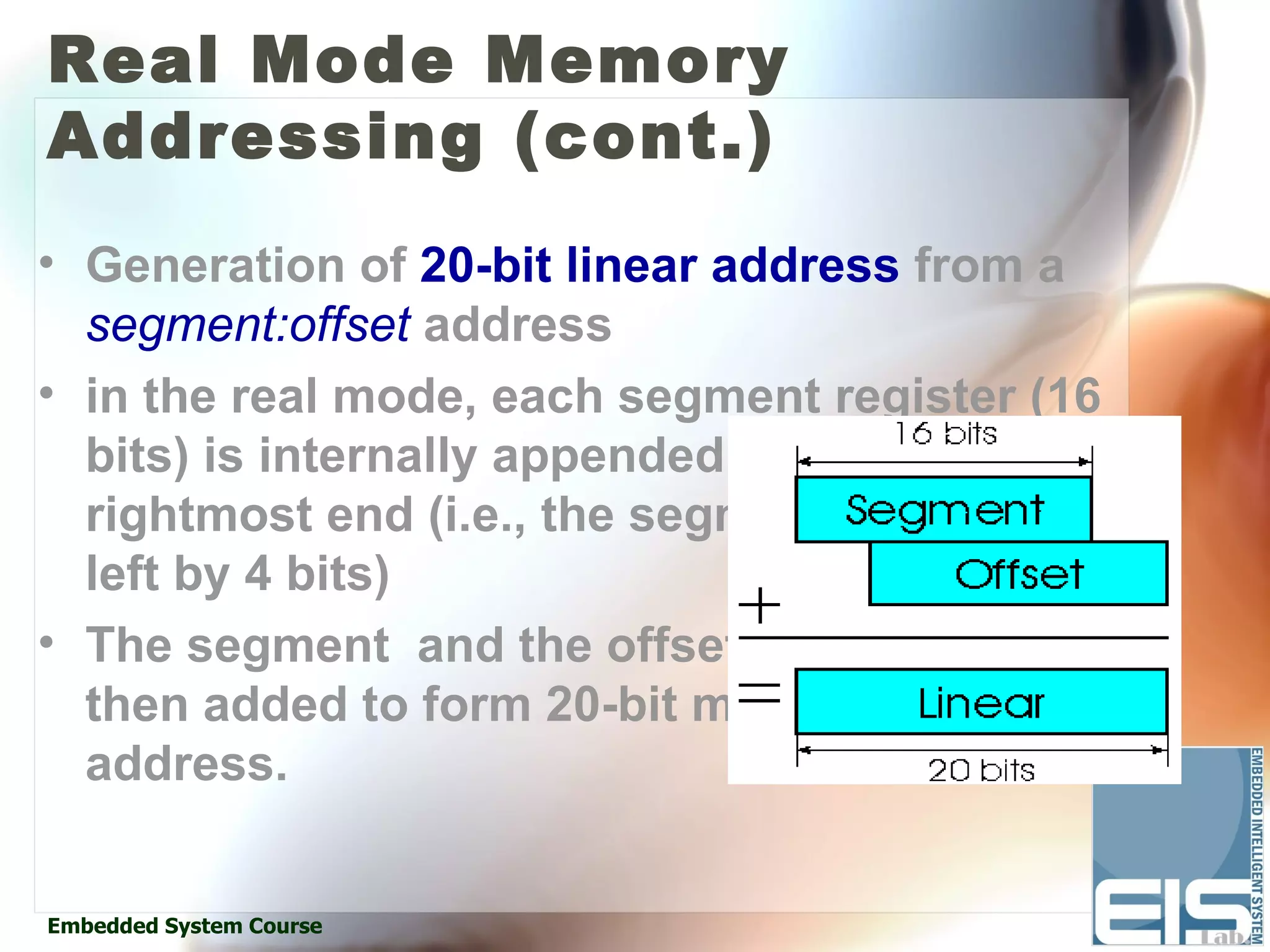 Real Mode Memory
Addressing (cont.)
• Generation of 20-bit linear address from a
  segment:offset address
• in the real mode, each segment register (16
  bits) is internally appended with a 0h on its
  rightmost end (i.e., the segment is shifted
  left by 4 bits)
• The segment and the offset are
  then added to form 20-bit memory
  address.


Embedded System Course
 