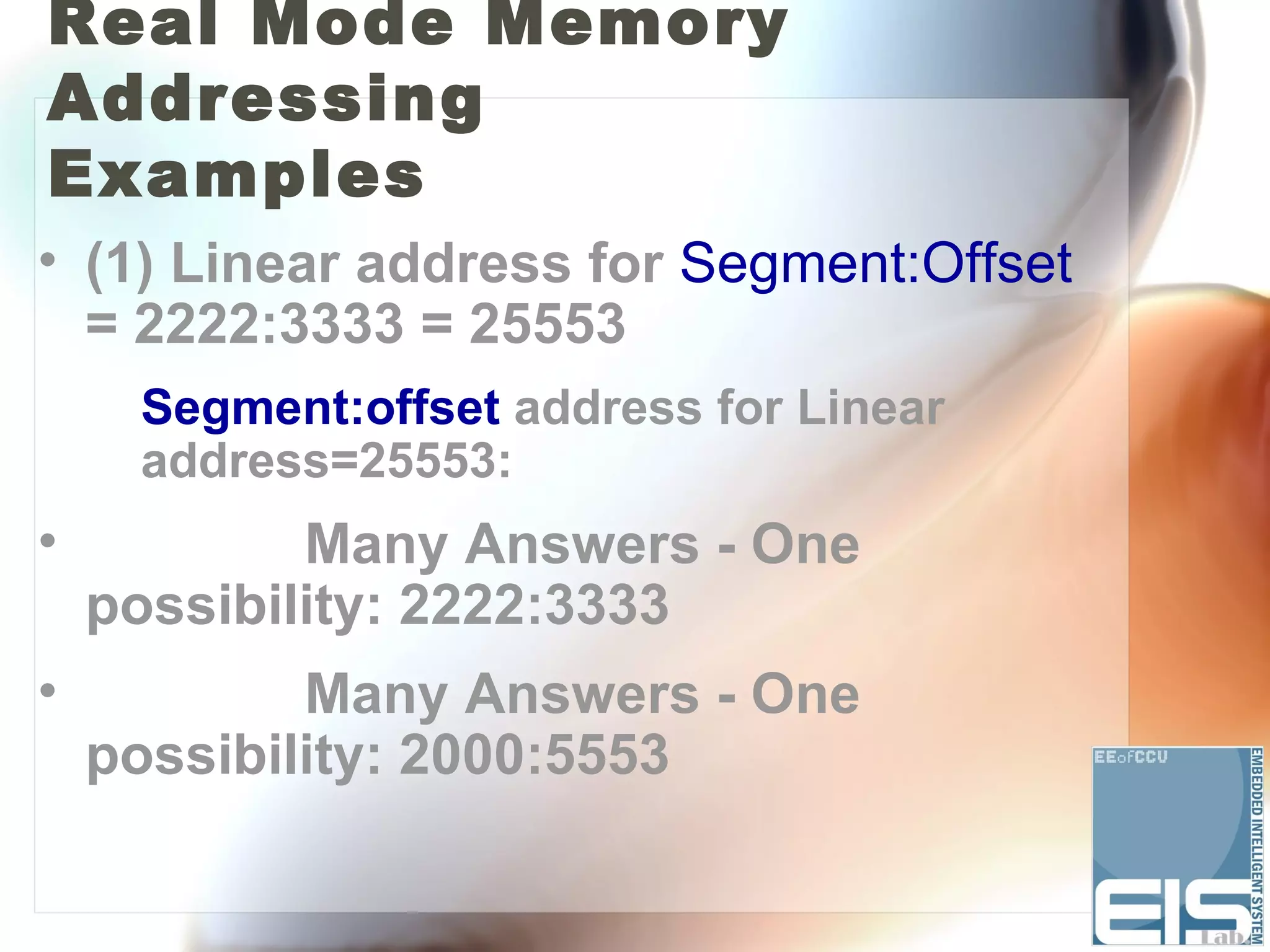 Real Mode Memory
Addressing
Examples
• (1) Linear address for Segment:Offset
  = 2222:3333 = 25553
     Segment:offset address for Linear
     address=25553:
•           Many Answers - One
    possibility: 2222:3333
•           Many Answers - One
    possibility: 2000:5553
 