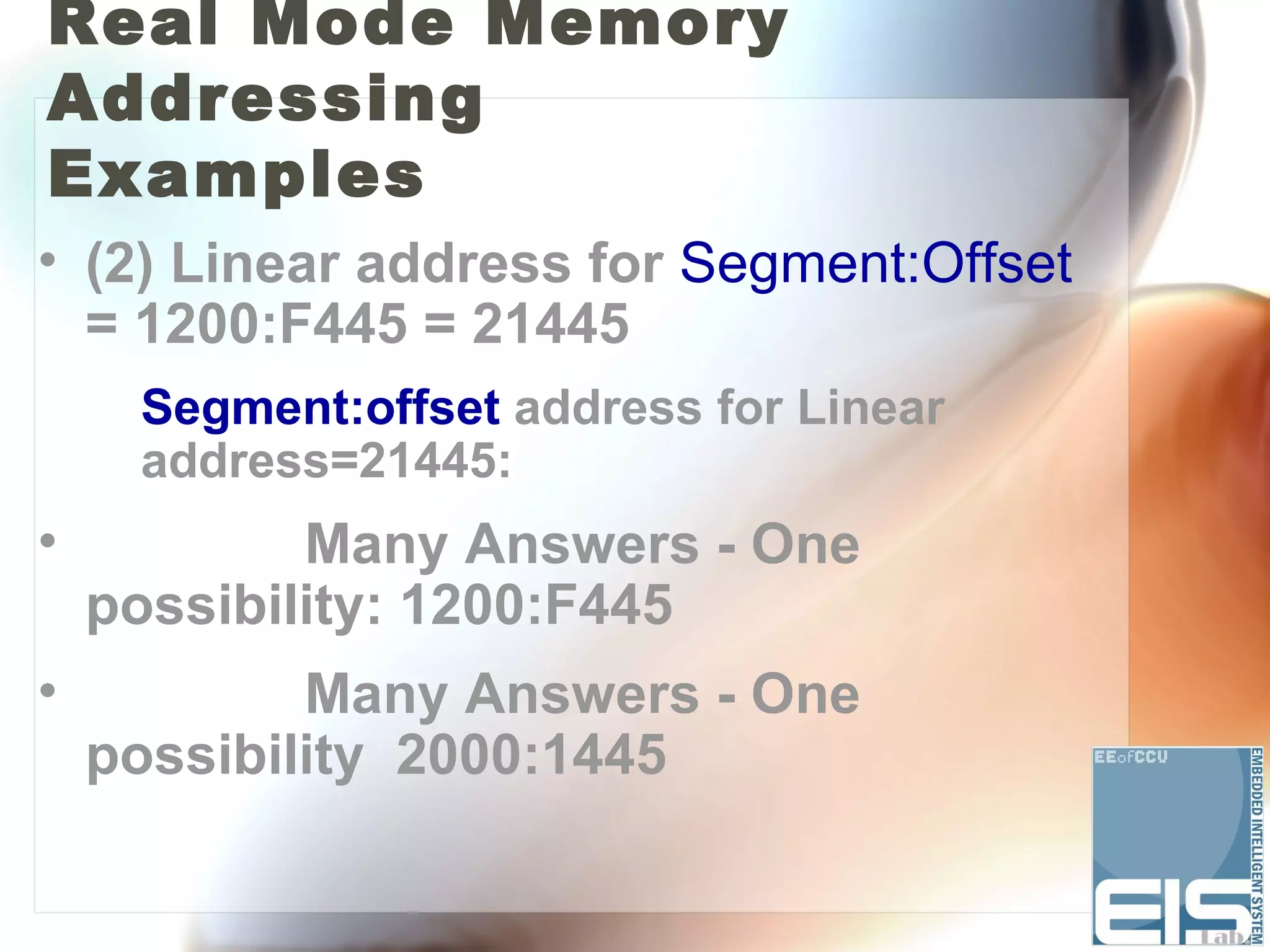 Real Mode Memory
Addressing
Examples
• (2) Linear address for Segment:Offset
  = 1200:F445 = 21445
     Segment:offset address for Linear
     address=21445:
•           Many Answers - One
    possibility: 1200:F445
•           Many Answers - One
    possibility 2000:1445
 