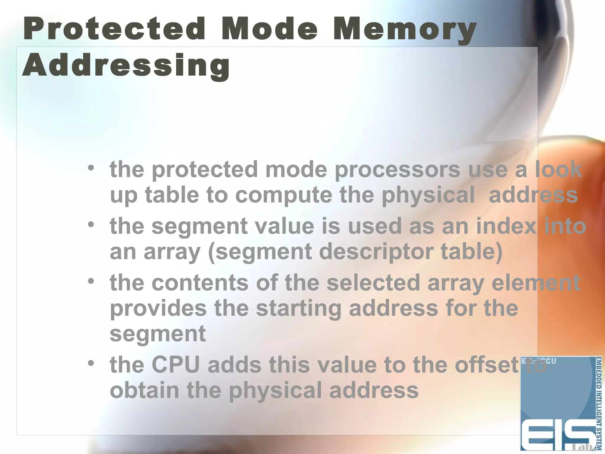 Protected Mode Memory
Addressing


  • the protected mode processors use a look
    up table to compute the physical address
  • the segment value is used as an index into
    an array (segment descriptor table)
  • the contents of the selected array element
    provides the starting address for the
    segment
  • the CPU adds this value to the offset to
    obtain the physical address
 