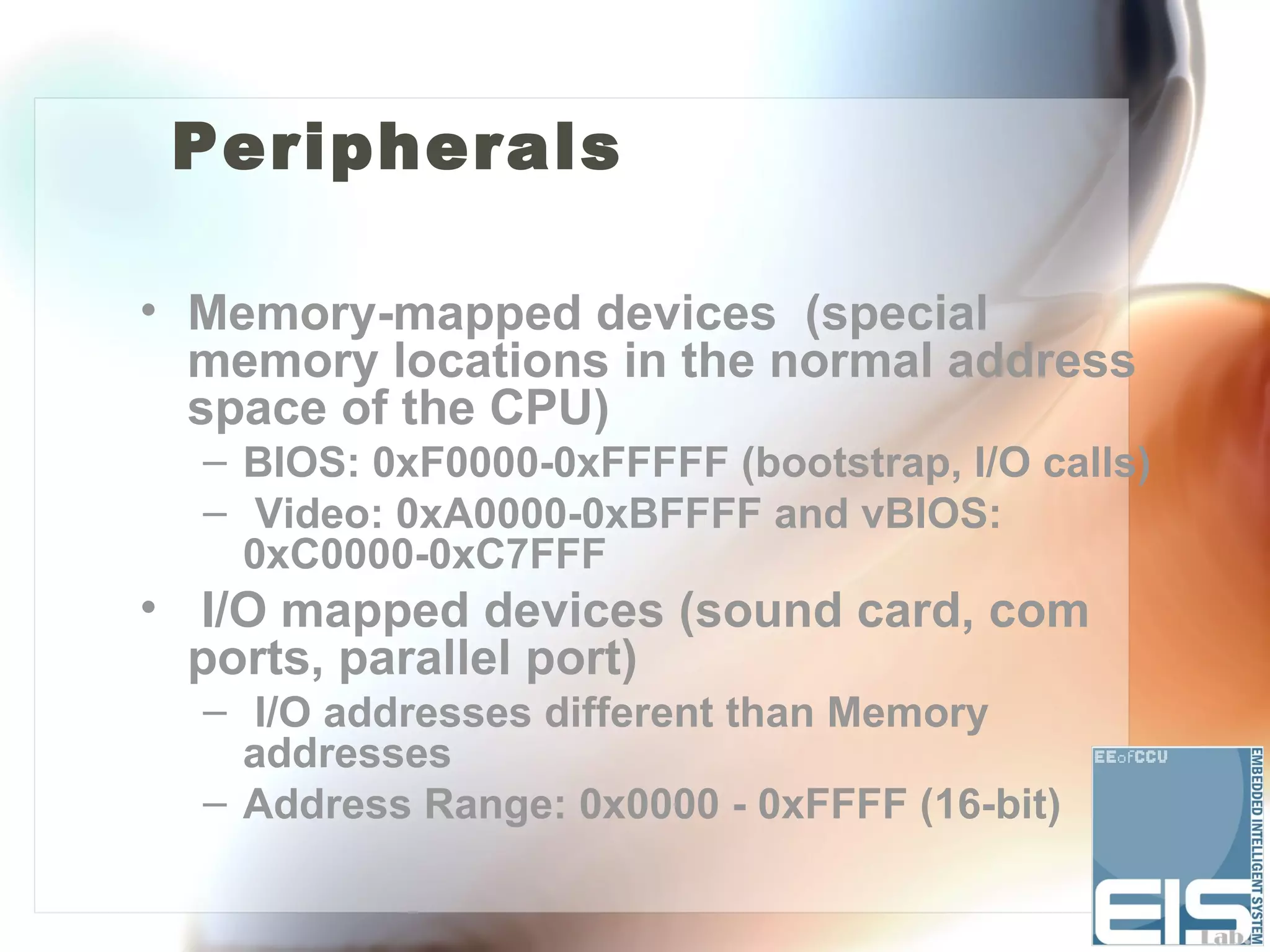 Peripherals

• Memory-mapped devices (special
  memory locations in the normal address
  space of the CPU)
  – BIOS: 0xF0000-0xFFFFF (bootstrap, I/O calls)
  – Video: 0xA0000-0xBFFFF and vBIOS:
    0xC0000-0xC7FFF
• I/O mapped devices (sound card, com
  ports, parallel port)
  – I/O addresses different than Memory
    addresses
  – Address Range: 0x0000 - 0xFFFF (16-bit)
 