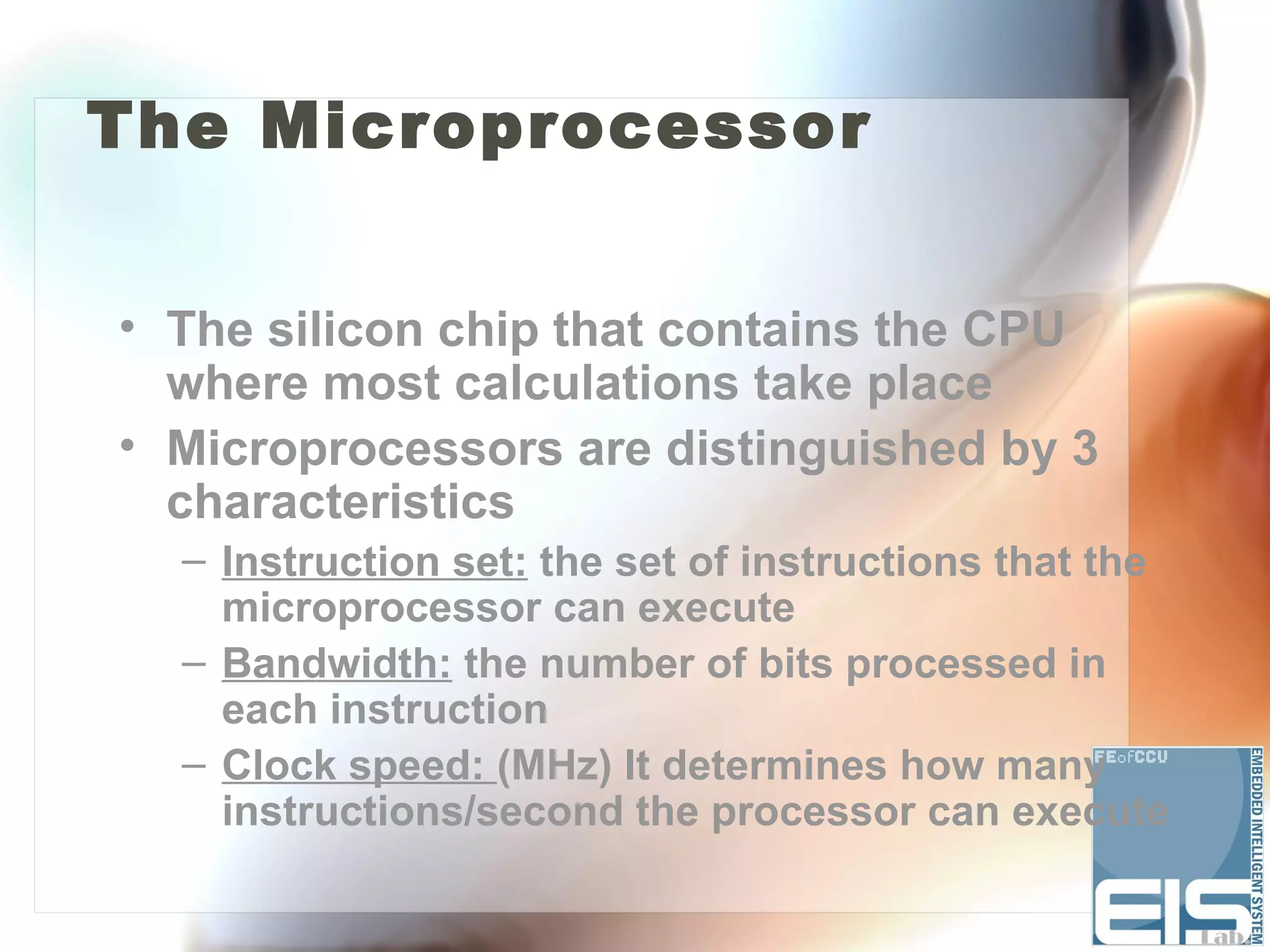 The Microprocessor


• The silicon chip that contains the CPU
  where most calculations take place
• Microprocessors are distinguished by 3
  characteristics
  – Instruction set: the set of instructions that the
    microprocessor can execute
  – Bandwidth: the number of bits processed in
    each instruction
  – Clock speed: (MHz) It determines how many
    instructions/second the processor can execute
 