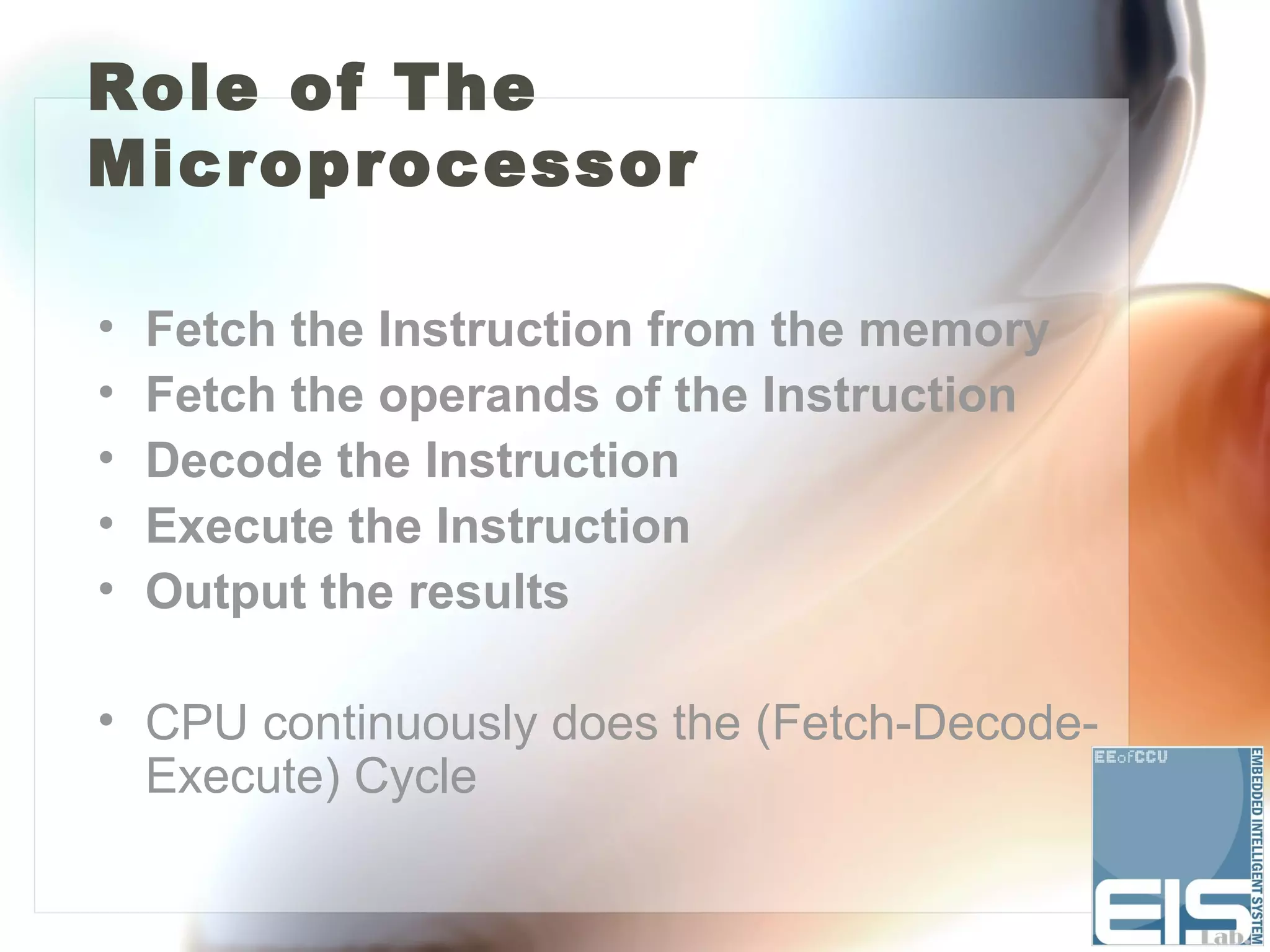 Role of The
Microprocessor

•   Fetch the Instruction from the memory
•   Fetch the operands of the Instruction
•   Decode the Instruction
•   Execute the Instruction
•   Output the results

• CPU continuously does the (Fetch-Decode-
  Execute) Cycle
 