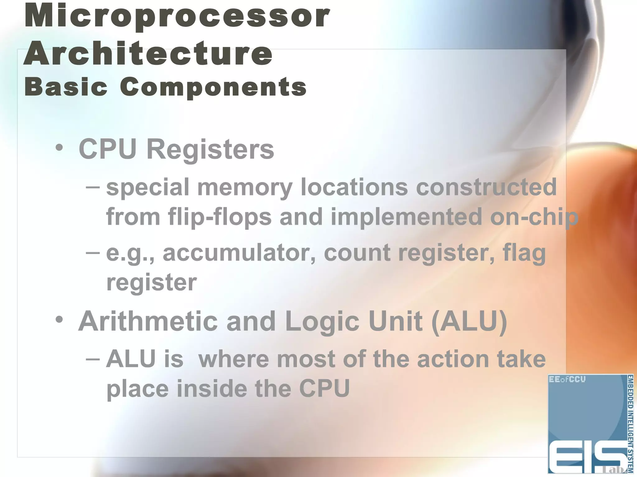 Microprocessor
Architecture
Basic Components

 • CPU Registers
   – special memory locations constructed
     from flip-flops and implemented on-chip
   – e.g., accumulator, count register, flag
     register
 • Arithmetic and Logic Unit (ALU)
   – ALU is where most of the action take
     place inside the CPU
 