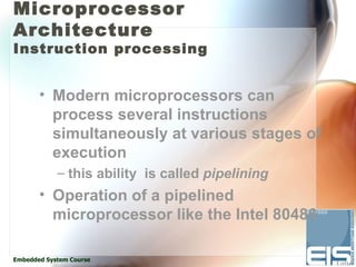 Microprocessor
Architecture
Instruction processing


       • Modern microprocessors can
         process several instructions
         simultaneously at various stages of
         execution
            – this ability is called pipelining
       • Operation of a pipelined
         microprocessor like the Intel 80486

Embedded System Course
 