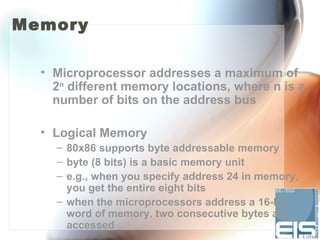 Memory

  • Microprocessor addresses a maximum of
    2n different memory locations, where n is a
    number of bits on the address bus

  • Logical Memory
    – 80x86 supports byte addressable memory
    – byte (8 bits) is a basic memory unit
    – e.g., when you specify address 24 in memory,
      you get the entire eight bits
    – when the microprocessors address a 16-bit
      word of memory, two consecutive bytes are
      accessed
 