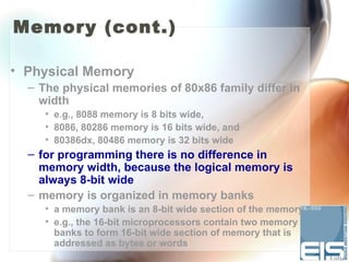 Memory (cont.)

• Physical Memory
  – The physical memories of 80x86 family differ in
    width
     • e.g., 8088 memory is 8 bits wide,
     • 8086, 80286 memory is 16 bits wide, and
     • 80386dx, 80486 memory is 32 bits wide
  – for programming there is no difference in
    memory width, because the logical memory is
    always 8-bit wide
  – memory is organized in memory banks
     • a memory bank is an 8-bit wide section of the memory
     • e.g., the 16-bit microprocessors contain two memory
       banks to form 16-bit wide section of memory that is
       addressed as bytes or words
 