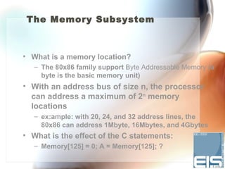 The Memory Subsystem



• What is a memory location?
   – The 80x86 family support Byte Addressable Memory (a
     byte is the basic memory unit)
• With an address bus of size n, the processor
  can address a maximum of 2n memory
  locations
   – ex:ample: with 20, 24, and 32 address lines, the
     80x86 can address 1Mbyte, 16Mbytes, and 4Gbytes
• What is the effect of the C statements:
   – Memory[125] = 0; A = Memory[125]; ?
 