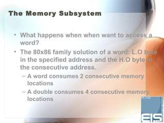 The Memory Subsystem


 • What happens when when want to access a
   word?
 • The 80x86 family solution of a word: L.O byte
   in the specified address and the H.O byte in
   the consecutive address.
   – A word consumes 2 consecutive memory
     locations
   – A double consumes 4 consecutive memory
     locations
 