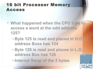16 bit Processor Memory
Access


• What happened when the CPU tries to
  access a word at the odd address
  125?
   – Byte 125 is read and placed in H.O,
     address Buss has 124
   – Byte 126 is read and places in L.O,
     address Bus has 126
   – Internal Swap of the 2 bytes
 