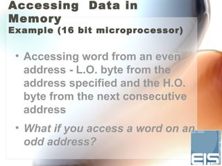 Accessing Data in
Memory
Example (16 bit microprocessor)


 • Accessing word from an even
   address - L.O. byte from the
   address specified and the H.O.
   byte from the next consecutive
   address
 • What if you access a word on an
   odd address?
 