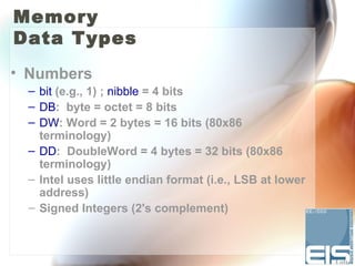 Memory
Data Types
• Numbers
 – bit (e.g., 1) ; nibble = 4 bits
 – DB: byte = octet = 8 bits
 – DW: Word = 2 bytes = 16 bits (80x86
   terminology)
 – DD: DoubleWord = 4 bytes = 32 bits (80x86
   terminology)
 – Intel uses little endian format (i.e., LSB at lower
   address)
 – Signed Integers (2's complement)
 
