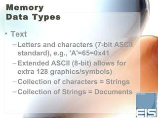 Memory
Data Types

• Text
  – Letters and characters (7-bit ASCII
    standard), e.g., 'A'=65=0x41
  – Extended ASCII (8-bit) allows for
    extra 128 graphics/symbols)
  – Collection of characters = Strings
  – Collection of Strings = Documents
 