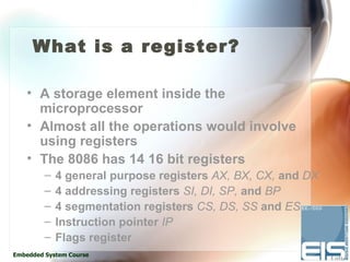 What is a register?

    • A storage element inside the
      microprocessor
    • Almost all the operations would involve
      using registers
    • The 8086 has 14 16 bit registers
         –   4 general purpose registers AX, BX, CX, and DX
         –   4 addressing registers SI, DI, SP, and BP
         –   4 segmentation registers CS, DS, SS and ES
         –   Instruction pointer IP
         –   Flags register
Embedded System Course
 