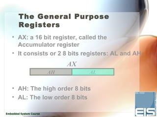 The General Purpose
        Registers
    • AX: a 16 bit register, called the
      Accumulator register
    • It consists or 2 8 bits registers: AL and AH
                              AX
                         AH        AL


    • AH: The high order 8 bits
    • AL: The low order 8 bits

Embedded System Course
 