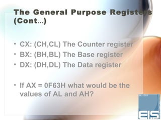 The General Purpose Registers
(Cont…)


• CX: (CH,CL) The Counter register
• BX: (BH,BL) The Base register
• DX: (DH,DL) The Data register

• If AX = 0F63H what would be the
  values of AL and AH?
 