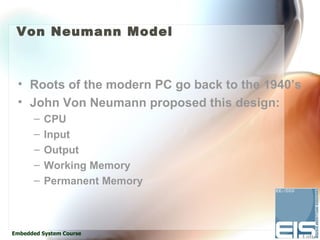 Von Neumann Model



 • Roots of the modern PC go back to the 1940’s
 • John Von Neumann proposed this design:
      –   CPU
      –   Input
      –   Output
      –   Working Memory
      –   Permanent Memory



Embedded System Course
 