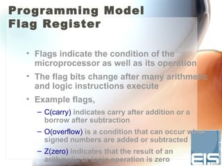 Programming Model
Flag Register

  • Flags indicate the condition of the
    microprocessor as well as its operation
  • The flag bits change after many arithmetic
    and logic instructions execute
  • Example flags,
    – C(carry) indicates carry after addition or a
      borrow after subtraction
    – O(overflow) is a condition that can occur when
      signed numbers are added or subtracted
    – Z(zero) indicates that the result of an
      arithmetic or logic operation is zero
 