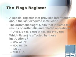 The Flags Register

• A special register that provides information
  about the last executed instruction
• The arithmetic flags: 5 bits that indicate the
  results of arithmetic and related operations
  – O-flag, S-flag, Z-flag, A-flag, and the C-flag
• Which flag(s) is affected by those
  instructions?
  –   MOV AL, 3H
  –   MOV BL, 2H
  –   INC BL
  –   SUB AL,BL
 