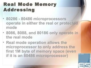 Real Mode Memory
Addressing
• 80286 - 80486 microprocessors
  operate in either the real or protected
  mode
• 8086, 8088, and 80186 only operate in
  the real mode
• Real mode operation allows the
  microprocessor to only address the
  first 1M byte of memory space (even
  if it is an 80486 microprocessor)
 