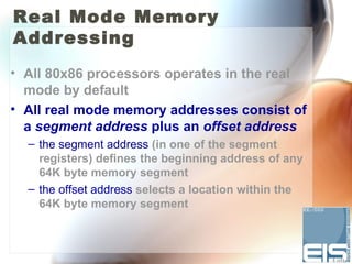 Real Mode Memory
Addressing
• All 80x86 processors operates in the real
  mode by default
• All real mode memory addresses consist of
  a segment address plus an offset address
  – the segment address (in one of the segment
    registers) defines the beginning address of any
    64K byte memory segment
  – the offset address selects a location within the
    64K byte memory segment
 