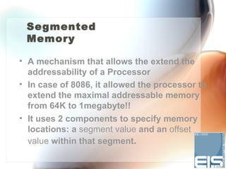 Segmented
 Memory

• A mechanism that allows the extend the
  addressability of a Processor
• In case of 8086, it allowed the processor to
  extend the maximal addressable memory
  from 64K to 1megabyte!!
• It uses 2 components to specify memory
  locations: a segment value and an offset
  value within that segment.
 