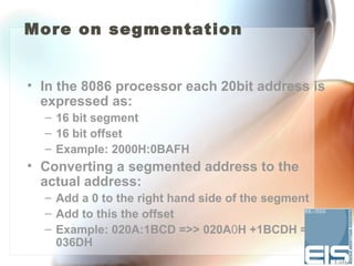 More on segmentation


• In the 8086 processor each 20bit address is
  expressed as:
  – 16 bit segment
  – 16 bit offset
  – Example: 2000H:0BAFH
• Converting a segmented address to the
  actual address:
  – Add a 0 to the right hand side of the segment
  – Add to this the offset
  – Example: 020A:1BCD =>> 020A0H +1BCDH =
    036DH
 