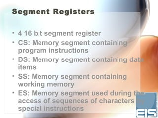 Segment Registers


• 4 16 bit segment register
• CS: Memory segment containing
  program instructions
• DS: Memory segment containing data
  items
• SS: Memory segment containing
  working memory
• ES: Memory segment used during the
  access of sequences of characters by
  special instructions
 