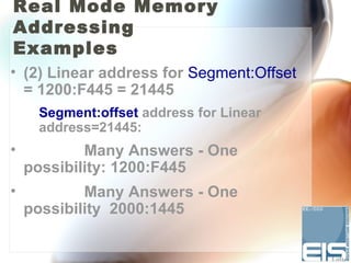 Real Mode Memory
Addressing
Examples
• (2) Linear address for Segment:Offset
  = 1200:F445 = 21445
     Segment:offset address for Linear
     address=21445:
•           Many Answers - One
    possibility: 1200:F445
•           Many Answers - One
    possibility 2000:1445
 