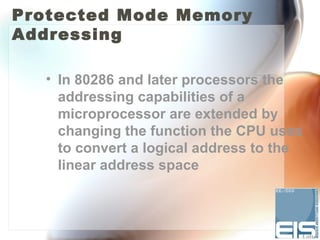 Protected Mode Memory
Addressing

  • In 80286 and later processors the
    addressing capabilities of a
    microprocessor are extended by
    changing the function the CPU uses
    to convert a logical address to the
    linear address space
 