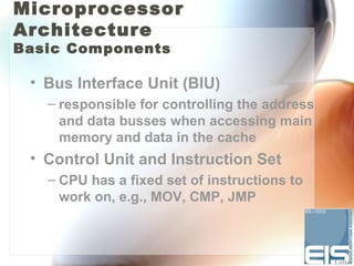 Microprocessor
Architecture
Basic Components

 • Bus Interface Unit (BIU)
   – responsible for controlling the address
     and data busses when accessing main
     memory and data in the cache
 • Control Unit and Instruction Set
   – CPU has a fixed set of instructions to
     work on, e.g., MOV, CMP, JMP
 