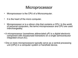 Microprocessor
• Microprocessor is the CPU of a Microcomputer.
• It is the heart of the micro computer.
• Microprocessor or is a silicon chip that contains a CPU. In the world
of personal computers, the terms microprocessor and CPU are used
interchangeably.
• A microprocessor (sometimes abbreviated μP) is a digital electronic
component with miniaturized transistors on a single semiconductor
integrated circuit (IC).
• One or more microprocessors typically serve as a central processing
unit (CPU) in a computer system or handheld device.
 