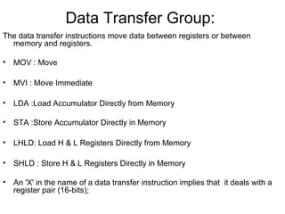 Data Transfer Group:
The data transfer instructions move data between registers or between
memory and registers.
• MOV : Move
• MVI : Move Immediate
• LDA :Load Accumulator Directly from Memory
• STA :Store Accumulator Directly in Memory
• LHLD: Load H & L Registers Directly from Memory
• SHLD : Store H & L Registers Directly in Memory
• An 'X' in the name of a data transfer instruction implies that it deals with a
register pair (16-bits);
 