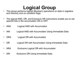 Logical Group
• This group performs logical (Boolean) operations on data in registers
and memory and on condition flags.
• The logical AND, OR, and Exclusive OR instructions enable you to set
specific bits in the accumulator ON or OFF.
• ANA Logical AND with Accumulator
• ANI Logical AND with Accumulator Using Immediate Data
• ORA Logical OR with Accumulator
• OR Logical OR with Accumulator Using Immediate Data
• XRA Exclusive Logical OR with Accumulator
• XRI Exclusive OR Using Immediate Data
 