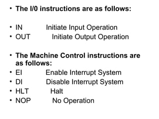 • The I/0 instructions are as follows:
• IN Initiate Input Operation
• OUT Initiate Output Operation
• The Machine Control instructions are
as follows:
• EI Enable Interrupt System
• DI Disable Interrupt System
• HLT Halt
• NOP No Operation
 